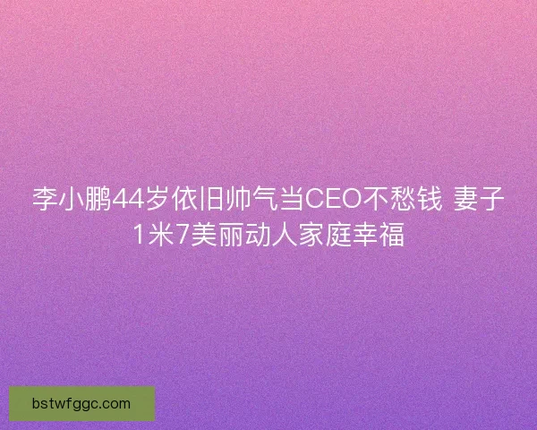 李小鹏44岁依旧帅气当CEO不愁钱 妻子1米7美丽动人家庭幸福