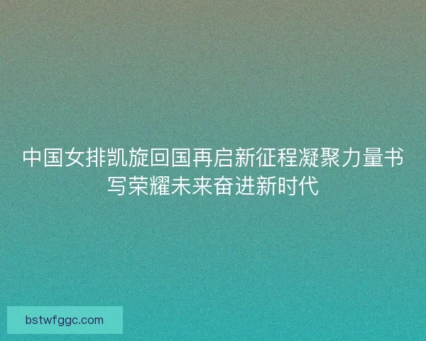 中国女排凯旋回国再启新征程凝聚力量书写荣耀未来奋进新时代