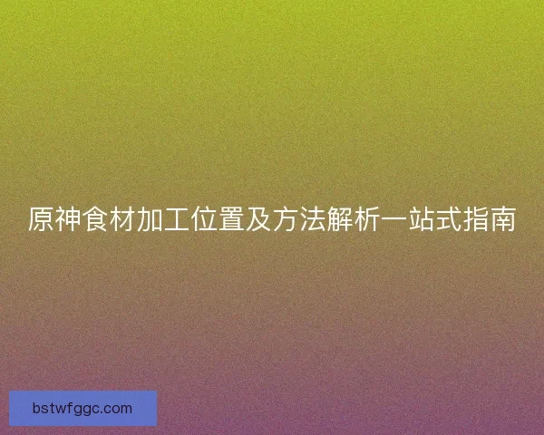 原神食材加工位置及方法解析一站式指南