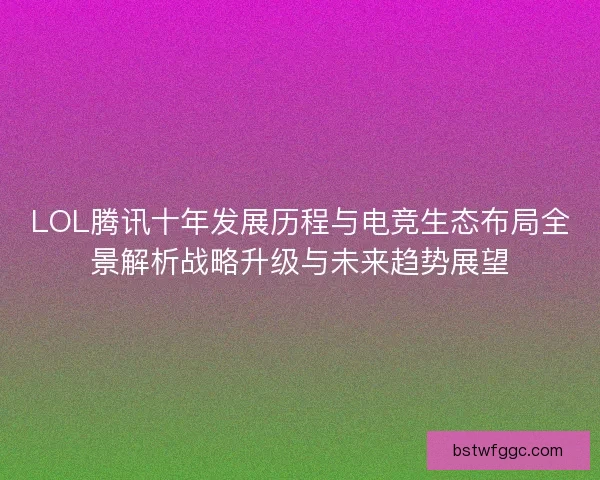 LOL腾讯十年发展历程与电竞生态布局全景解析战略升级与未来趋势展望
