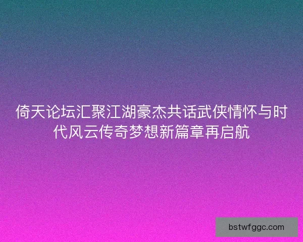 倚天论坛汇聚江湖豪杰共话武侠情怀与时代风云传奇梦想新篇章再启航