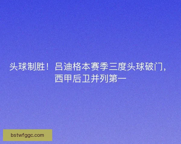 头球制胜！吕迪格本赛季三度头球破门，西甲后卫并列第一