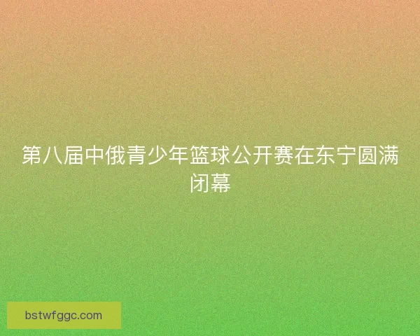 第八届中俄青少年篮球公开赛在东宁圆满闭幕