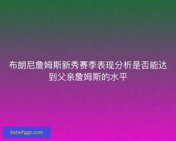 布朗尼詹姆斯新秀赛季表现分析是否能达到父亲詹姆斯的水平