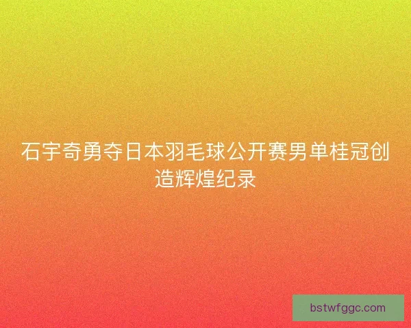 石宇奇勇夺日本羽毛球公开赛男单桂冠创造辉煌纪录