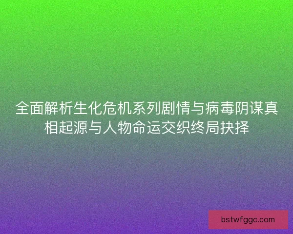 全面解析生化危机系列剧情与病毒阴谋真相起源与人物命运交织终局抉择