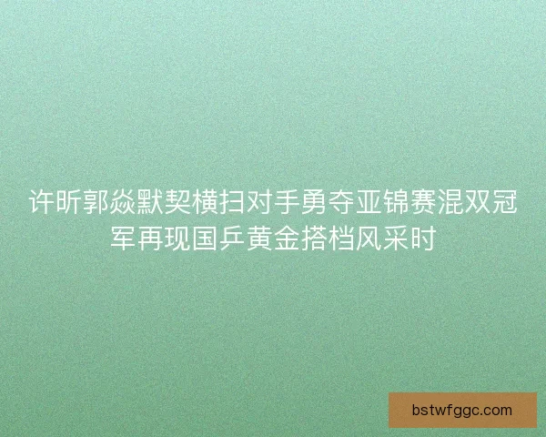 许昕郭焱默契横扫对手勇夺亚锦赛混双冠军再现国乒黄金搭档风采时