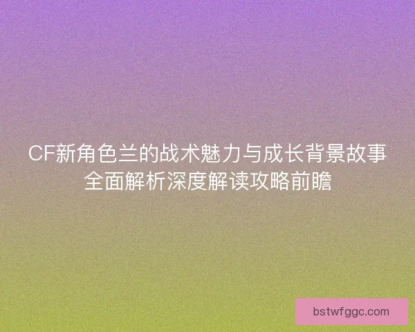 CF新角色兰的战术魅力与成长背景故事全面解析深度解读攻略前瞻