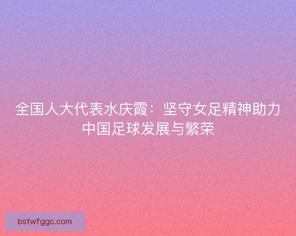 全国人大代表水庆霞：坚守女足精神助力中国足球发展与繁荣