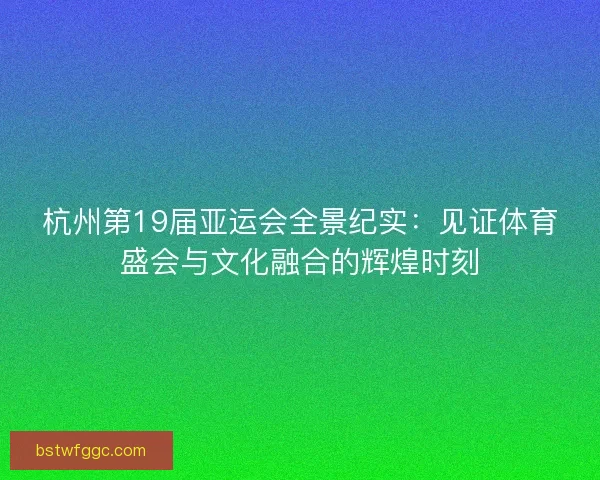 杭州第19届亚运会全景纪实：见证体育盛会与文化融合的辉煌时刻