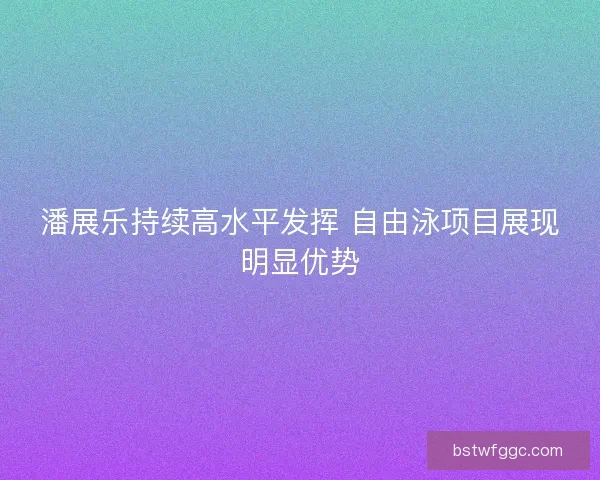 潘展乐持续高水平发挥 自由泳项目展现明显优势