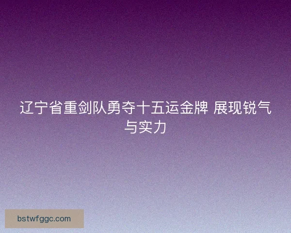 辽宁省重剑队勇夺十五运金牌 展现锐气与实力