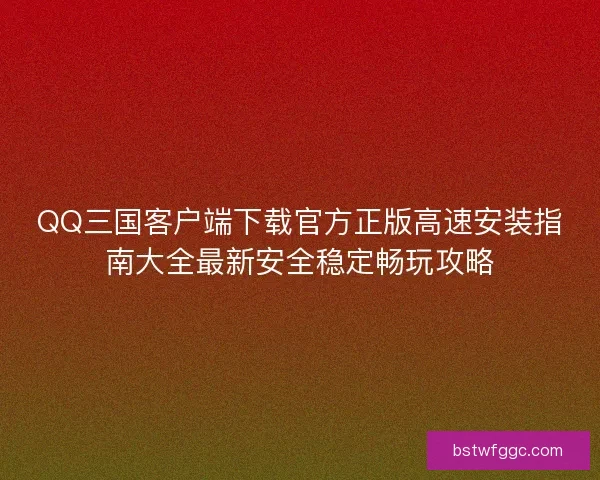 QQ三国客户端下载官方正版高速安装指南大全最新安全稳定畅玩攻略