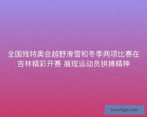 全国残特奥会越野滑雪和冬季两项比赛在吉林精彩开赛 展现运动员拼搏精神