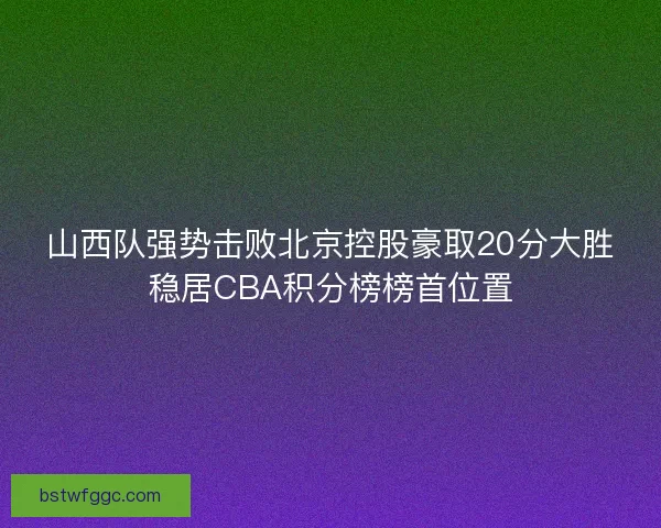 山西队强势击败北京控股豪取20分大胜稳居CBA积分榜榜首位置