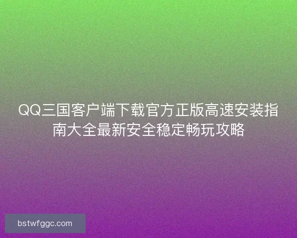 QQ三国客户端下载官方正版高速安装指南大全最新安全稳定畅玩攻略