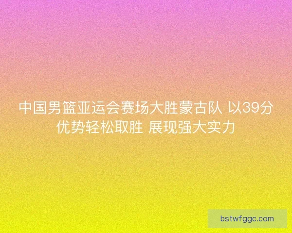 中国男篮亚运会赛场大胜蒙古队 以39分优势轻松取胜 展现强大实力
