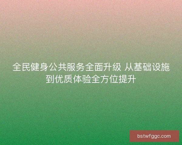 全民健身公共服务全面升级 从基础设施到优质体验全方位提升