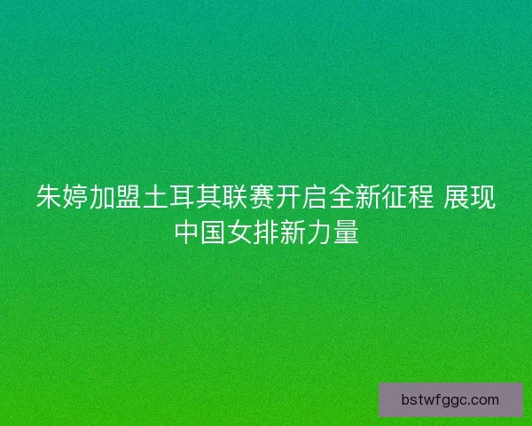 朱婷加盟土耳其联赛开启全新征程 展现中国女排新力量