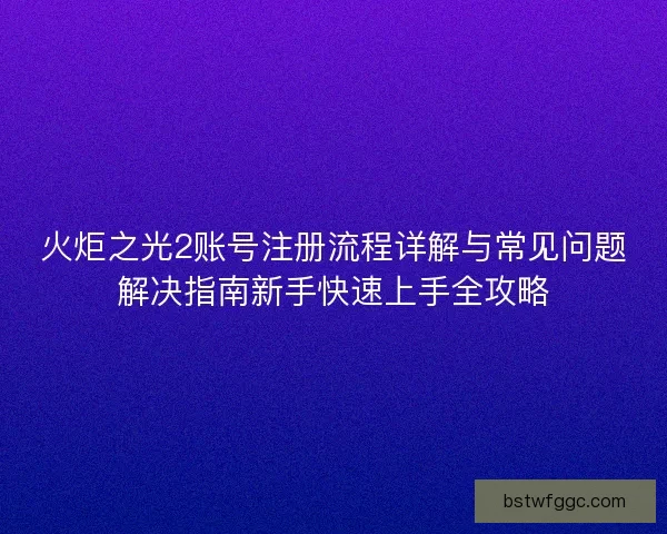 火炬之光2账号注册流程详解与常见问题解决指南新手快速上手全攻略