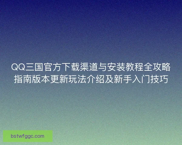QQ三国官方下载渠道与安装教程全攻略指南版本更新玩法介绍及新手入门技巧