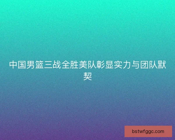 中国男篮三战全胜美队彰显实力与团队默契