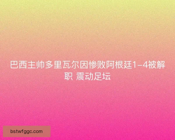 巴西主帅多里瓦尔因惨败阿根廷1-4被解职 震动足坛