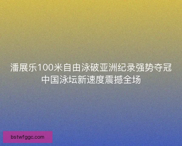 潘展乐100米自由泳破亚洲纪录强势夺冠中国泳坛新速度震撼全场
