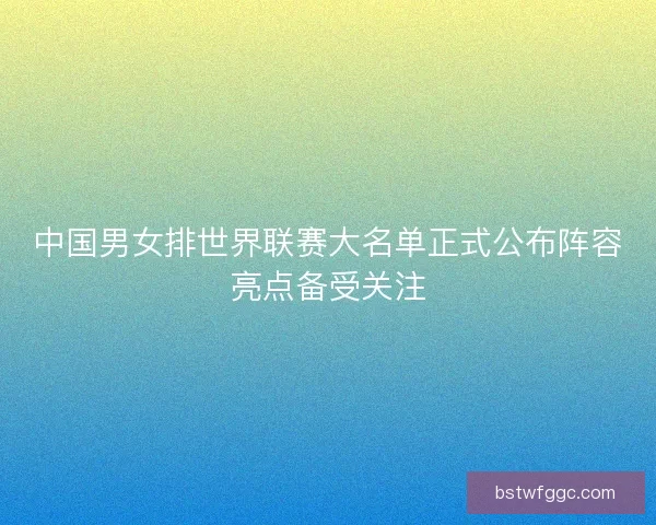 中国男女排世界联赛大名单正式公布阵容亮点备受关注