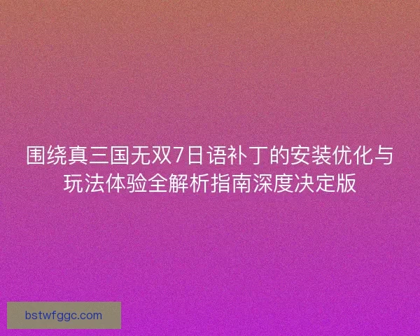 围绕真三国无双7日语补丁的安装优化与玩法体验全解析指南深度决定版