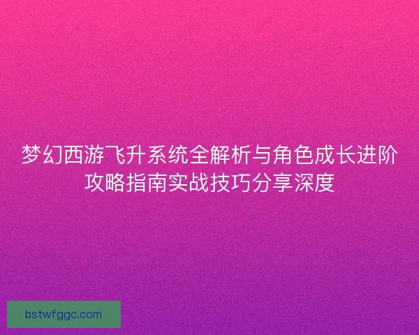 梦幻西游飞升系统全解析与角色成长进阶攻略指南实战技巧分享深度
