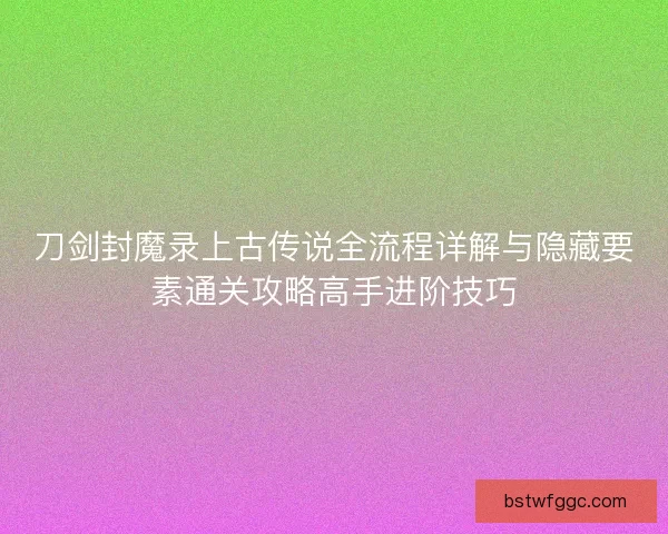 刀剑封魔录上古传说全流程详解与隐藏要素通关攻略高手进阶技巧