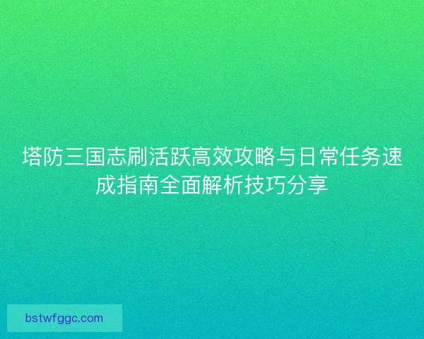 塔防三国志刷活跃高效攻略与日常任务速成指南全面解析技巧分享