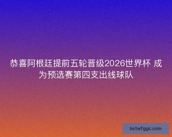恭喜阿根廷提前五轮晋级2026世界杯 成为预选赛第四支出线球队