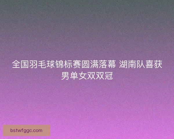 全国羽毛球锦标赛圆满落幕 湖南队喜获男单女双双冠