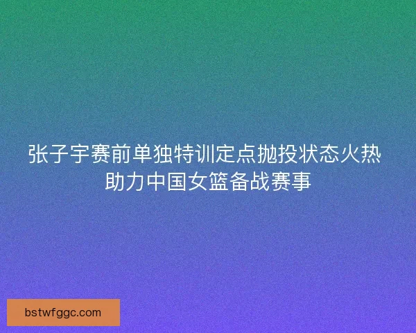 张子宇赛前单独特训定点抛投状态火热 助力中国女篮备战赛事
